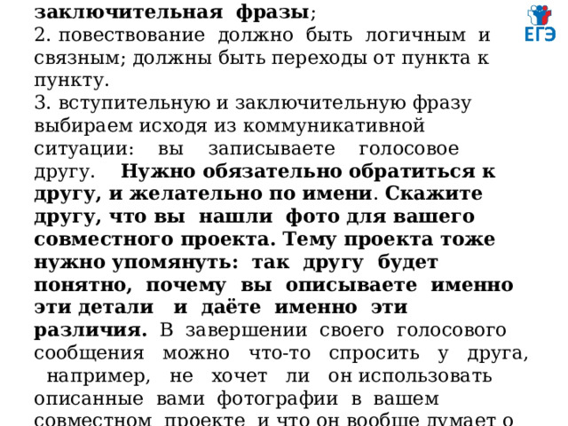  ОРГАНИЗАЦИЯ ВЫСКАЗЫВАНИЯ  1. нужны вступительная и заключительная фразы ;  2. повествование должно быть логичным и связным; должны быть переходы от пункта к пункту.  3. вступительную и заключительную фразу выбираем исходя из коммуникативной ситуации: вы записываете голосовое другу. Нужно обязательно обратиться к другу, и желательно по имени . Скажите другу, что вы нашли фото для вашего совместного проекта. Тему проекта тоже нужно упомянуть: так другу будет понятно, почему вы описываете именно эти детали и даёте именно эти различия. В завершении своего голосового сообщения можно что-то спросить у друга, например, не хочет ли он использовать описанные вами фотографии в вашем совместном проекте и что он вообще думает о них.   