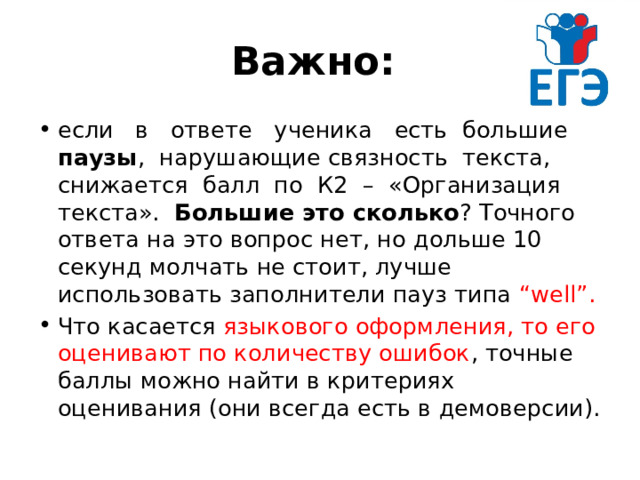 Важно: если в ответе ученика есть большие паузы , нарушающие связность текста, снижается балл по К2 – «Организация текста». Большие это сколько ? Точного ответа на это вопрос нет, но дольше 10 секунд молчать не стоит, лучше использовать заполнители пауз типа “well”. Что касается языкового оформления, то его оценивают по количеству ошибок , точные баллы можно найти в критериях оценивания (они всегда есть в демоверсии). 