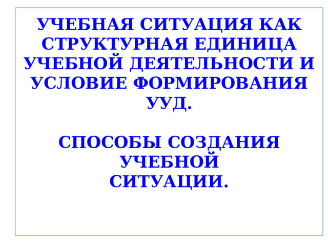 УЧЕБНАЯ СИТУАЦИЯ КАК СТРУКТУРНАЯ ЕДИНИЦА УЧЕБНОЙ ДЕЯТЕЛЬНОСТИ И УСЛОВИЕ ФОРМИРОВАНИЯ УУД.   СПОСОБЫ СОЗДАНИЯ УЧЕБНОЙ  СИТУАЦИИ .