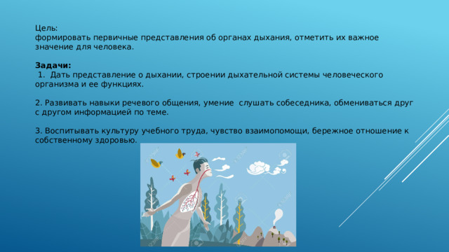Цель: формировать первичные представления об органах дыхания, отметить их важное значение для человека. Задачи:  1. Дать представление о дыхании, строении дыхательной системы человеческого организма и ее функциях. 2. Развивать навыки речевого общения, умение слушать собеседника, обмениваться друг с другом информацией по теме. 3. Воспитывать культуру учебного труда, чувство взаимопомощи, бережное отношение к собственному здоровью. 