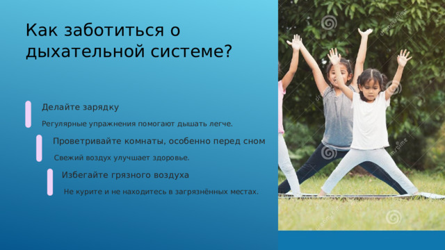  Как заботиться о дыхательной системе? Делайте зарядку Регулярные упражнения помогают дышать легче. Проветривайте комнаты, особенно перед сном Свежий воздух улучшает здоровье. Избегайте грязного воздуха Не курите и не находитесь в загрязнённых местах. 