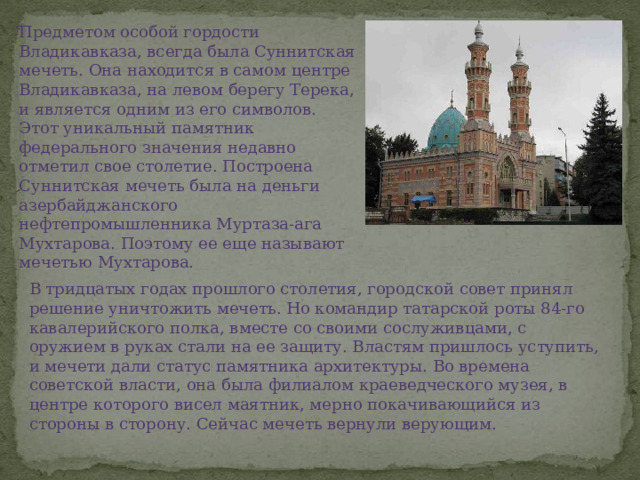 Предметом особой гордости Владикавказа, всегда была Суннитская мечеть. Она находится в самом центре Владикавказа, на левом берегу Терека, и является одним из его символов. Этот уникальный памятник федерального значения недавно отметил свое столетие. Построена Суннитская мечеть была на деньги азербайджанского нефтепромышленника Муртаза-ага Мухтарова. Поэтому ее еще называют мечетью Мухтарова. В тридцатых годах прошлого столетия, городской совет принял решение уничтожить мечеть. Но командир татарской роты 84-го кавалерийского полка, вместе со своими сослуживцами, с оружием в руках стали на ее защиту. Властям пришлось уступить, и мечети дали статус памятника архитектуры. Во времена советской власти, она была филиалом краеведческого музея, в центре которого висел маятник, мерно покачивающийся из стороны в сторону. Сейчас мечеть вернули верующим. 