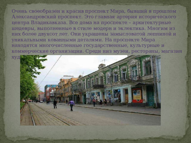 Очень своеобразен и красив проспект Мира, бывший в прошлом Александровский проспект. Это главная артерия исторического центра Владикавказа. Все дома на проспекте – архитектурные шедевры, выполненные в стиле модерн и эклектика. Многим из них более двухсот лет. Они украшены замысловатой лепниной и уникальными кованными деталями. На проспекте Мира находятся многочисленные государственные, культурные и коммерческие организации. Среди низ музеи, рестораны, магазин художественных промыслов и Русский театр. 