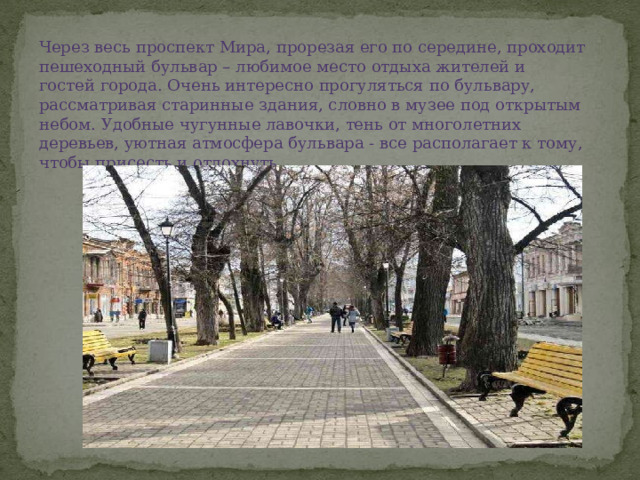 Через весь проспект Мира, прорезая его по середине, проходит пешеходный бульвар – любимое место отдыха жителей и гостей города. Очень интересно прогуляться по бульвару, рассматривая старинные здания, словно в музее под открытым небом. Удобные чугунные лавочки, тень от многолетних деревьев, уютная атмосфера бульвара - все располагает к тому, чтобы присесть и отдохнуть. 