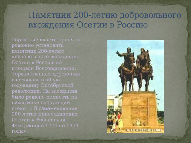 Памятник 200-летию добровольного вхождения Осетии в Россию Городские власти приняли решение установить памятник 200-летию добровольного вхождения Осетии в Россию на площади Воссоединения. Торжественная церемония состоялась в 50-ую годовщину Октябрьской революции. На заседании было решено написать на памятнике следующие стоки: « В ознаменование 200-летия присоединения Осетии к Российской Федерации с 1774 по 1974 годы». 