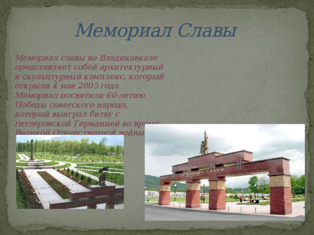 Мемориал Славы Мемориал славы во Владикавказе представляет собой архитектурный и скульптурный комплекс, который открыли 4 мая 2005 года. Мемориал посвятили 60-летию Победы советского народа, который выиграл битву с гитлеровской Германией во время Великой Отечественной войны. 