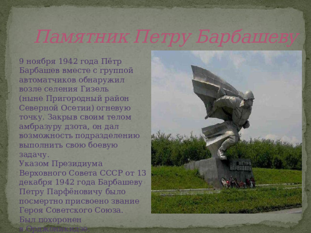 Памятник Петру Барбашеву 9 ноября 1942 года Пётр Барбашев вместе с группой автоматчиков обнаружил возле селения Гизель (ныне Пригородный район Северной Осетии) огневую точку. Закрыв своим телом амбразуру дзота, он дал возможность подразделению выполнить свою боевую задачу. Указом Президиума Верховного Совета СССР от 13 декабря 1942 года Барбашеву Петру Парфёновичу было посмертно присвоено звание Героя Советского Союза. Был похоронен в Орджоникидзе. 