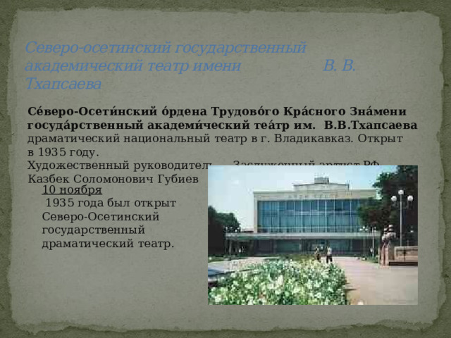 Северо-осетинский государственный академический театр имени В. В. Тхапсаева Се́веро-Осети́нский о́рдена Трудово́го Кра́сного Зна́мени госуда́рственный академи́ческий теа́тр им. В.В.Тхапсаева драматический национальный театр в г. Владикавказ. Открыт в 1935 году. Художественный руководитель — Заслуженный артист РФ Казбек Соломонович Губиев 10 ноября  1935 года был открыт Северо-Осетинский государственный драматический театр. 
