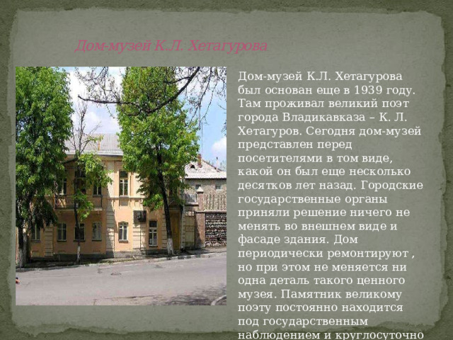  Дом-музей К.Л. Хетагурова Дом-музей К.Л. Хетагурова был основан еще в 1939 году. Там проживал великий поэт города Владикавказа – К. Л. Хетагуров. Сегодня дом-музей представлен перед посетителями в том виде, какой он был еще несколько десятков лет назад. Городские государственные органы приняли решение ничего не менять во внешнем виде и фасаде здания. Дом периодически ремонтируют , но при этом не меняется ни одна деталь такого ценного музея. Памятник великому поэту постоянно находится под государственным наблюдением и круглосуточно охраняется. 