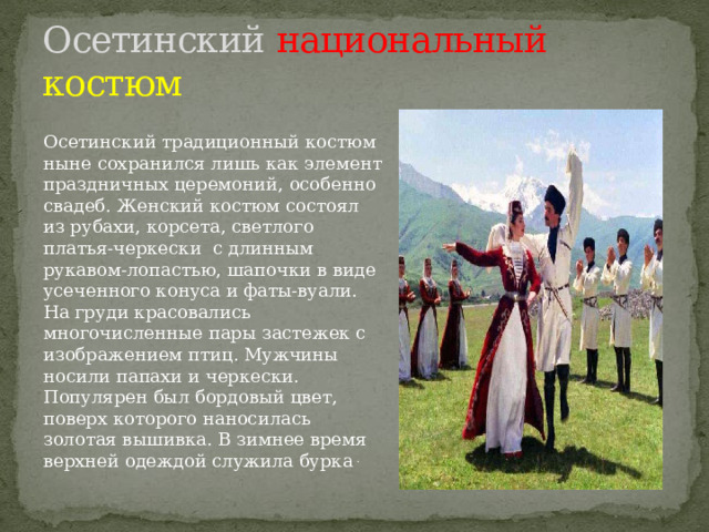 Осетинский национальный  костюм Осетинский традиционный костюм ныне сохранился лишь как элемент праздничных церемоний, особенно свадеб. Женский костюм состоял из рубахи, корсета, светлого платья-черкески с длинным рукавом-лопастью, шапочки в виде усеченного конуса и фаты-вуали. На груди красовались многочисленные пары застежек с изображением птиц. Мужчины носили папахи и черкески. Популярен был бордовый цвет, поверх которого наносилась золотая вышивка. В зимнее время верхней одеждой служила бурка . 