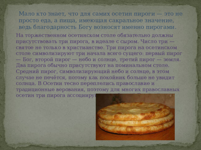 Мало кто знает, что для самих осетин пироги — это не просто еда, а пища, имеющая сакральное значение, ведь благодарность Богу возносят именно пирогами. На торжественном осетинском столе обязательно должны присутствовать три пирога, в идеале с сыром. Число три — святое не только в христианстве. Три пирога на осетинском столе символизируют три начала всего сущего: первый пирог — Бог, второй пирог — небо и солнце, третий пирог — земля. Два пирога обычно присутствуют на поминальном столе. Средний пирог, символизирующий небо и солнце, в этом случае не печётся, потому как покойник больше не увидит солнца. В Осетии тесно переплелись православие и традиционные верования, поэтому для многих православных осетин три пирога ассоциируются со Святой Троицей. 