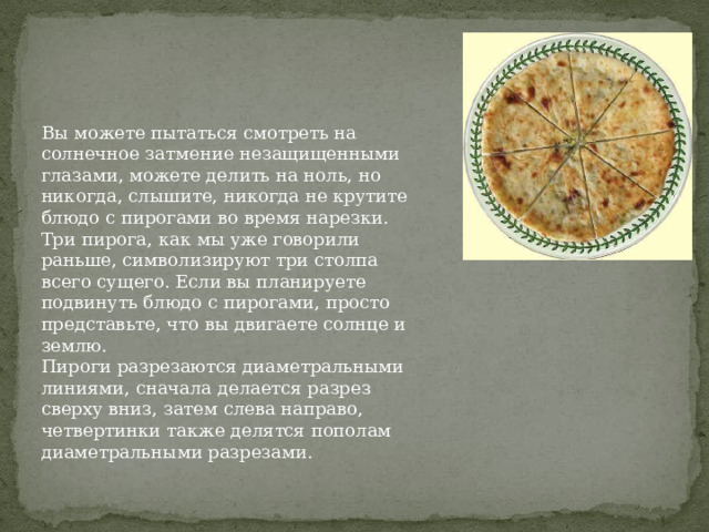 Вы можете пытаться смотреть на солнечное затмение незащищенными глазами, можете делить на ноль, но никогда, слышите, никогда не крутите блюдо с пирогами во время нарезки. Три пирога, как мы уже говорили раньше, символизируют три столпа всего сущего. Если вы планируете подвинуть блюдо с пирогами, просто представьте, что вы двигаете солнце и землю. Пироги разрезаются диаметральными линиями, сначала делается разрез сверху вниз, затем слева направо, четвертинки также делятся пополам диаметральными разрезами. 