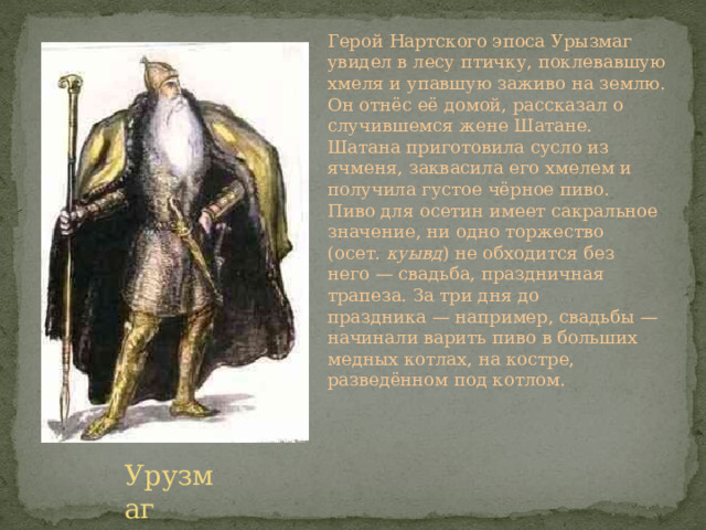 Герой Нартского эпоса Урызмаг увидел в лесу птичку, поклевавшую хмеля и упавшую заживо на землю. Он отнёс её домой, рассказал о случившемся жене Шатане. Шатана приготовила сусло из ячменя, заквасила его хмелем и получила густое чёрное пиво. Пиво для осетин имеет сакральное значение, ни одно торжество (осет.  куывд ) не обходится без него — свадьба, праздничная трапеза. За три дня до праздника — например, свадьбы — начинали варить пиво в больших медных котлах, на костре, разведённом под котлом. Урузмаг 