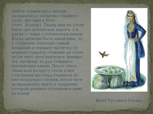 Любое торжество у осетин начиналось с молитвы старшего (осет.  хистæр ) к Богу (осет.  Хуыцау ). Перед ним на столе были три осетинских пирога, а в руках — чаша с осетинским пивом. Когда молитва была закончена, то к старшему подходил самый младший и отрывал частичку от верхнего пирога, стоящих на столе возле него трех пирогов и запивал эту частичку из рук старшего осетинским пивом. После этого чаша шла по кругу стола и все участники застолья отпивали от неё несколько глотков, после чего возвращалась опять к старшему, который допивал оставшееся пиво до конца Жена Урузмага Сатана 