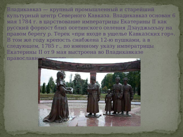 Владикавказ — крупный промышленный и старейший культурный центр Северного Кавказа. Владикавказ основан 6 мая 1784 г. в царствование императрицы Екатерины II как русский форпост близ осетинского селения Дзауджыхъау на правом берегу р. Терек «при входе в ущелье Кавказских гор». В том же году крепость снабжена 12-ю пушками, а в следующем, 1785 г., по именному указу императрицы Екатерины II от 9 мая выстроена во Владикавказе православная церковь. 