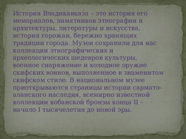 История Владикавказа – это история его мемориалов, памятников этнографии и архитектуры, литературы и искусства, история горожан, бережно хранящих традиции города. Музеи сохранили для нас коллекции этнографических и археологических шедевров культуры, военное снаряжение и холодное оружие скифских воинов, выполненное в знаменитом скифском стиле. В национальном музее приоткрываются страницы истории сармато-аланского наследия, всемирно известной коллекции кобанской бронзы конца II – начало I тысячелетия до новой эры. 