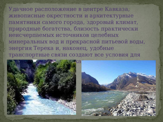 Удачное расположение в центре Кавказа, живописные окрестности и архитектурные памятники самого города, здоровый климат, природные богатства, близость практически неисчерпаемых источников целебных минеральных вод и прекрасной питьевой воды, энергия Терека и, наконец, удобные транспортные связи создают все условия для процветания Владикавказ. 