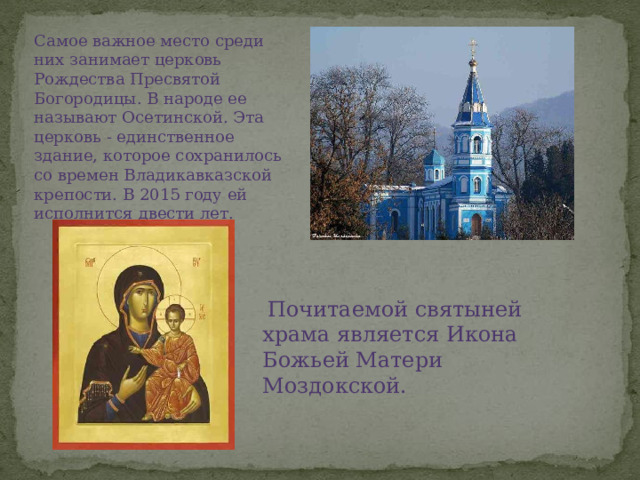 Самое важное место среди них занимает церковь Рождества Пресвятой Богородицы. В народе ее называют Осетинской. Эта церковь - единственное здание, которое сохранилось со времен Владикавказской крепости. В 2015 году ей исполнится двести лет.   Почитаемой святыней храма является Икона Божьей Матери Моздокской. 