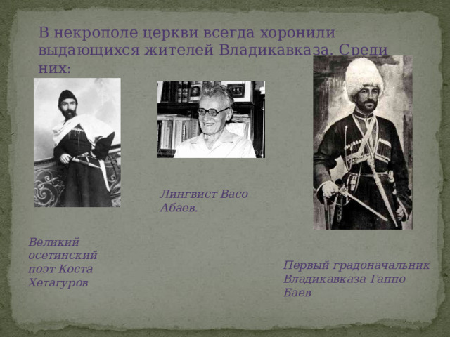 В некрополе церкви всегда хоронили выдающихся жителей Владикавказа. Среди них: Лингвист Васо Абаев. Великий осетинский поэт Коста Хетагуров Первый градоначальник Владикавказа Гаппо Баев 