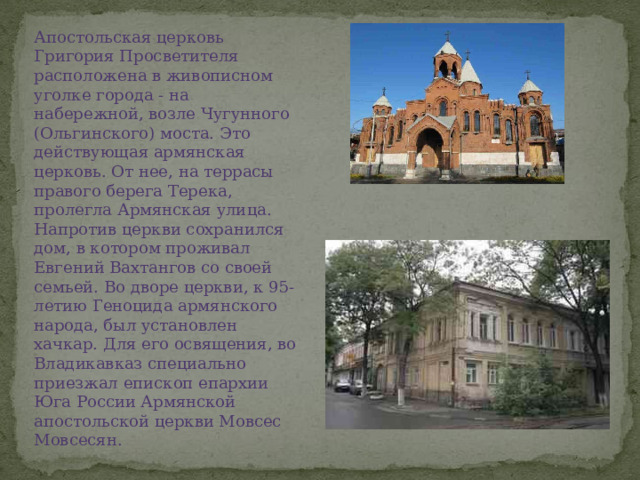 Апостольская церковь Григория Просветителя расположена в живописном уголке города - на набережной, возле Чугунного (Ольгинского) моста. Это действующая армянская церковь. От нее, на террасы правого берега Терека, пролегла Армянская улица. Напротив церкви сохранился дом, в котором проживал Евгений Вахтангов со своей семьей. Во дворе церкви, к 95-летию Геноцида армянского народа, был установлен хачкар. Для его освящения, во Владикавказ специально приезжал епископ епархии Юга России Армянской апостольской церкви Мовсес Мовсесян.  