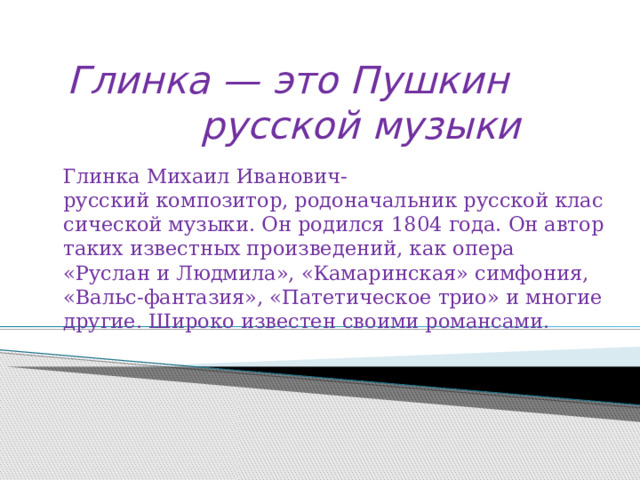 Глинка — это Пушкин русской музыки Глинка Михаил Иванович-русский композитор, родоначальник русской классической музыки. Он родился 1804 года. Он автор таких известных произведений, как опера «Руслан и Людмила», «Камаринская» симфония, «Вальс-фантазия», «Патетическое трио» и многие другие. Широко известен своими романсами. 