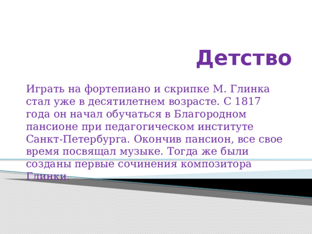 Детство Играть на фортепиано и скрипке М. Глинка стал уже в десятилетнем возрасте. С 1817 года он начал обучаться в Благородном пансионе при педагогическом институте Санкт-Петербурга. Окончив пансион, все свое время посвящал музыке. Тогда же были созданы первые сочинения композитора Глинки. 