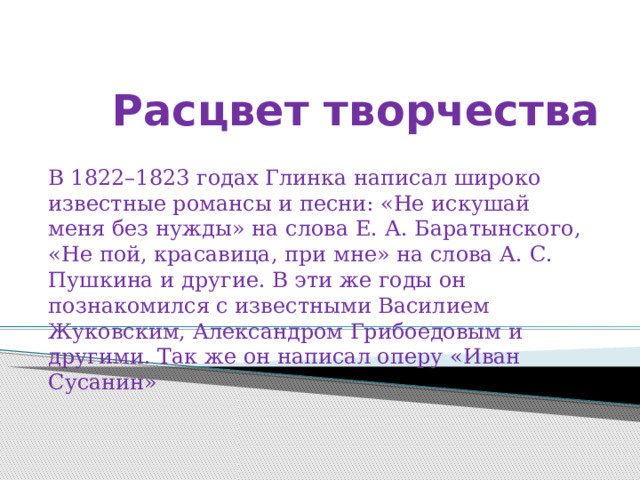 Расцвет творчества   В 1822–1823 годах Глинка написал широко известные романсы и песни: «Не искушай меня без нужды» на слова Е. А. Баратынского, «Не пой, красавица, при мне» на слова А. С. Пушкина и другие. В эти же годы он познакомился с известными Василием Жуковским, Александром Грибоедовым и другими. Так же он написал оперу «Иван Сусанин» 