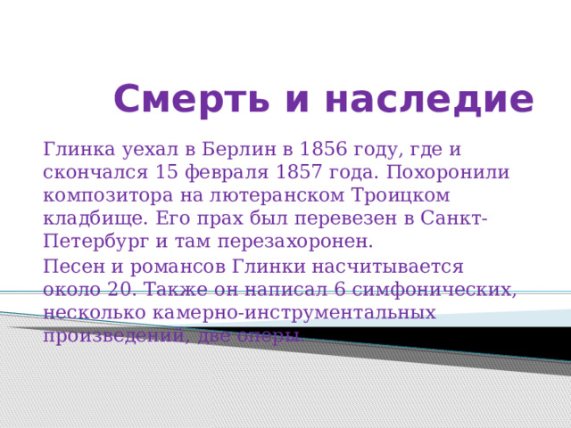 Смерть и наследие   Глинка уехал в Берлин в 1856 году, где и скончался 15 февраля 1857 года. Похоронили композитора на лютеранском Троицком кладбище. Его прах был перевезен в Санкт-Петербург и там перезахоронен. Песен и романсов Глинки насчитывается около 20. Также он написал 6 симфонических, несколько камерно-инструментальных произведений, две оперы. 