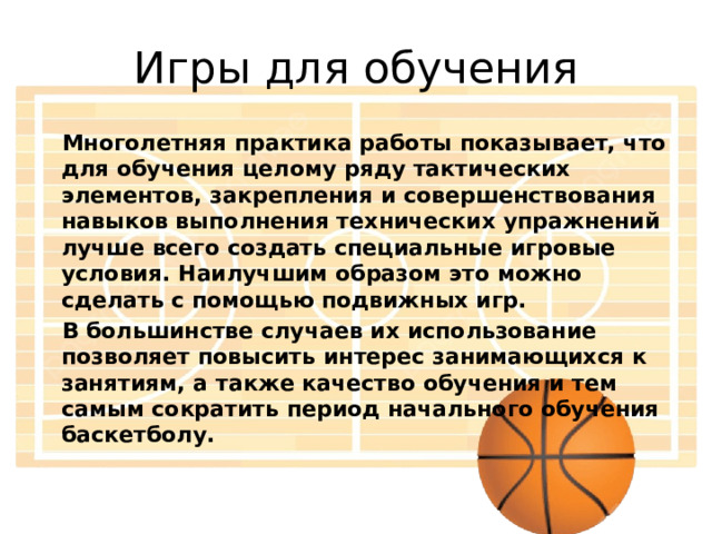 Игры для обучения Многолетняя практика работы показывает, что для обучения целому ряду тактических элементов, закрепления и совершенствования навыков выполнения технических упражнений лучше всего создать специальные игровые условия. Наилучшим образом это можно сделать с помощью подвижных игр. В большинстве случаев их использование позволяет повысить интерес занимающихся к занятиям, а также качество обучения и тем самым сократить период начального обучения баскетболу. 