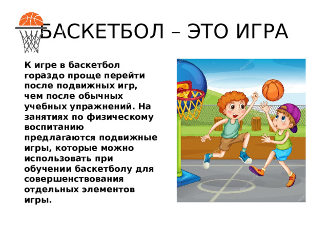 БАСКЕТБОЛ – ЭТО ИГРА К игре в баскетбол гораздо проще перейти после подвижных игр, чем после обычных учебных упражнений. На занятиях по физическому воспитанию предлагаются подвижные игры, которые можно использовать при обучении баскетболу для совершенствования отдельных элементов игры. 