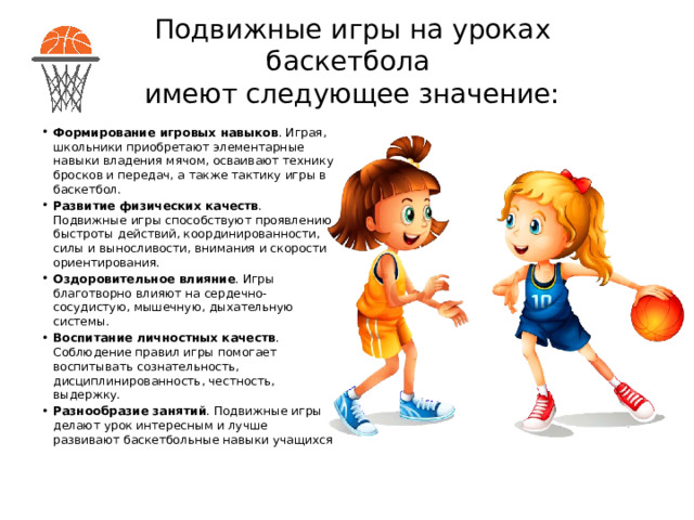 Подвижные игры на уроках баскетбола  имеют следующее значение: Формирование игровых навыков . Играя, школьники приобретают элементарные навыки владения мячом, осваивают технику бросков и передач, а также тактику игры в баскетбол.  Развитие физических качеств . Подвижные игры способствуют проявлению быстроты действий, координированности, силы и выносливости, внимания и скорости ориентирования.  Оздоровительное влияние . Игры благотворно влияют на сердечно-сосудистую, мышечную, дыхательную системы.  Воспитание личностных качеств . Соблюдение правил игры помогает воспитывать сознательность, дисциплинированность, честность, выдержку.  Разнообразие занятий . Подвижные игры делают урок интересным и лучше развивают баскетбольные навыки учащихся 
