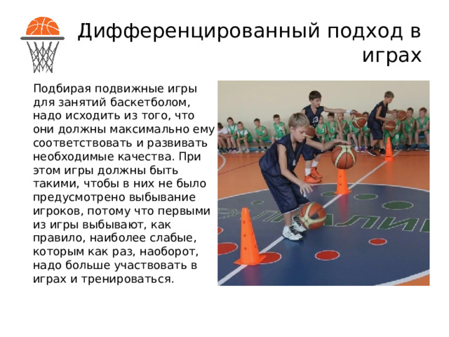 Дифференцированный подход в играх Подбирая подвижные игры для занятий баскетболом, надо исходить из того, что они должны максимально ему соответствовать и развивать необходимые качества. При этом игры должны быть такими, чтобы в них не было предусмотрено выбывание игроков, потому что первыми из игры выбывают, как правило, наиболее слабые, которым как раз, наоборот, надо больше участвовать в играх и тренироваться. 