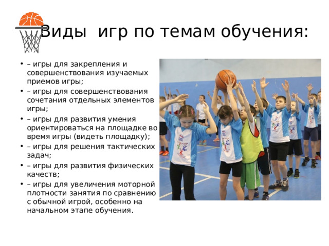 Виды игр по темам обучения: – игры для закрепления и совершенствования изучаемых приемов игры; – игры для совершенствования сочетания отдельных элементов игры; – игры для развития умения ориентироваться на площадке во время игры (видеть площадку); – игры для решения тактических задач; – игры для развития физических качеств; – игры для увеличения моторной плотности занятия по сравнению с обычной игрой, особенно на начальном этапе обучения. 
