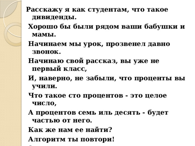 Расскажу я как студентам, что такое дивиденды.  Хорошо бы были рядом ваши бабушки и мамы.  Начинаем мы урок, прозвенел давно звонок.  Начинаю свой рассказ, вы уже не первый класс,  И, наверно, не забыли, что проценты вы учили.  Что такое сто процентов - это целое число,  А процентов семь иль десять - будет частью от него.  Как же нам ее найти?  Алгоритм ты повтори!  Это просто, очень просто!  Надо все эти проценты в дробь скорей перевести.  В десятичную, простую, и считать не сложно будет.  А затем то все число мы умножим на нее.  И смотри - не ошибись.  Что ж дерзай, решай, трудись. 