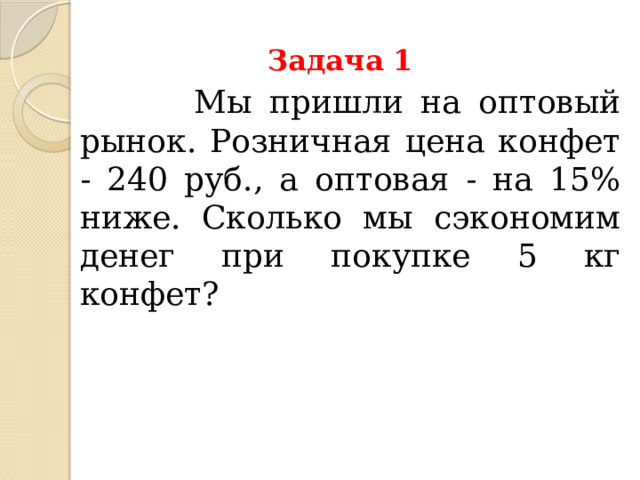 Задача 1  Мы пришли на оптовый рынок. Розничная цена конфет - 240 руб., а оптовая - на 15% ниже. Сколько мы сэкономим денег при покупке 5 кг конфет? 