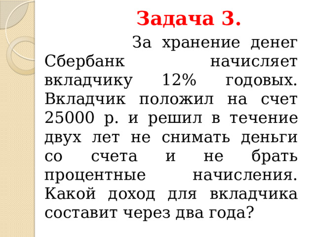   Задача 3.  За хранение денег Сбербанк начисляет вкладчику 12% годовых. Вкладчик положил на счет 25000 р. и решил в течение двух лет не снимать деньги со счета и не брать процентные начисления. Какой доход для вкладчика составит через два года?  