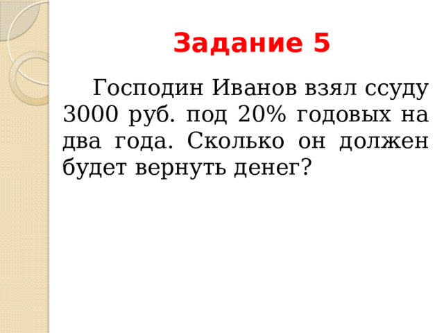 Задание 5  Господин Иванов взял ссуду 3000 руб. под 20% годовых на два года. Сколько он должен будет вернуть денег? 