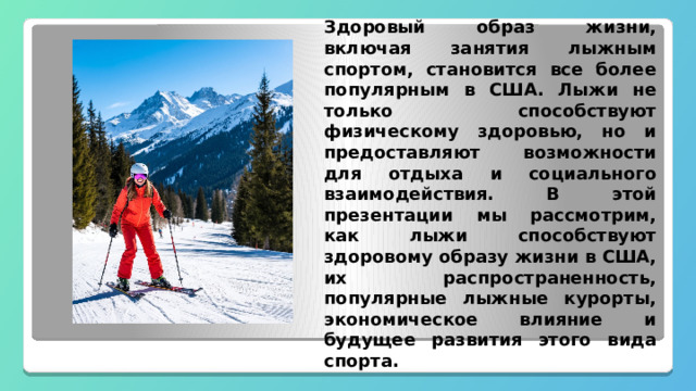 Здоровый образ жизни, включая занятия лыжным спортом, становится все более популярным в США. Лыжи не только способствуют физическому здоровью, но и предоставляют возможности для отдыха и социального взаимодействия. В этой презентации мы рассмотрим, как лыжи способствуют здоровому образу жизни в США, их распространенность, популярные лыжные курорты, экономическое влияние и будущее развития этого вида спорта. 