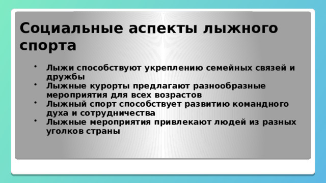 Социальные аспекты лыжного спорта Лыжи способствуют укреплению семейных связей и дружбы Лыжные курорты предлагают разнообразные мероприятия для всех возрастов Лыжный спорт способствует развитию командного духа и сотрудничества Лыжные мероприятия привлекают людей из разных уголков страны 