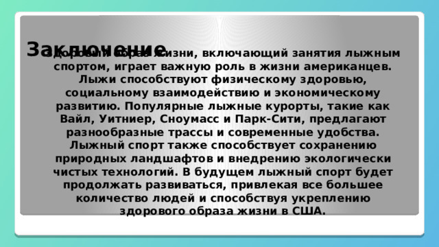  Заключение Здоровый образ жизни, включающий занятия лыжным спортом, играет важную роль в жизни американцев. Лыжи способствуют физическому здоровью, социальному взаимодействию и экономическому развитию. Популярные лыжные курорты, такие как Вайл, Уитниер, Сноумасс и Парк-Сити, предлагают разнообразные трассы и современные удобства. Лыжный спорт также способствует сохранению природных ландшафтов и внедрению экологически чистых технологий. В будущем лыжный спорт будет продолжать развиваться, привлекая все большее количество людей и способствуя укреплению здорового образа жизни в США. 