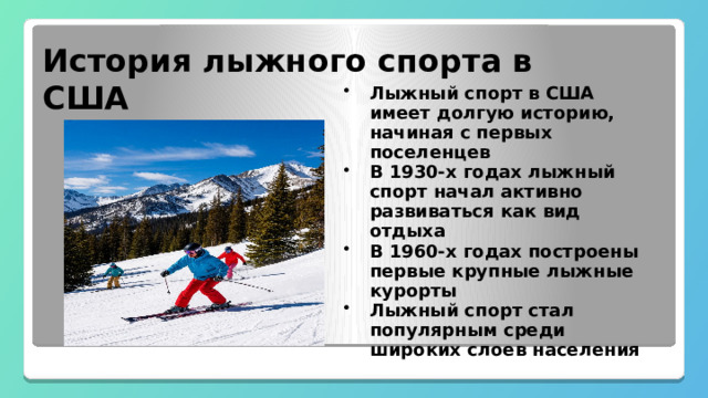 История лыжного спорта в США Лыжный спорт в США имеет долгую историю, начиная с первых поселенцев В 1930-х годах лыжный спорт начал активно развиваться как вид отдыха В 1960-х годах построены первые крупные лыжные курорты Лыжный спорт стал популярным среди широких слоев населения 