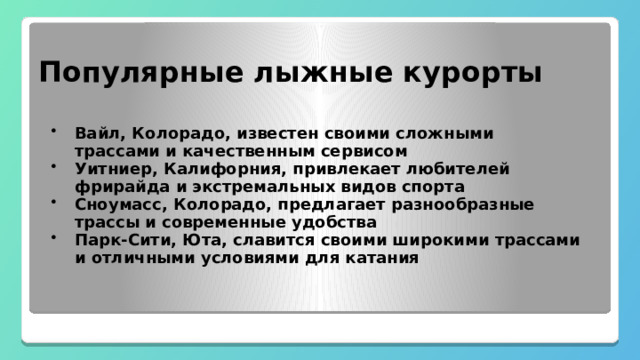  Популярные лыжные курорты Вайл, Колорадо, известен своими сложными трассами и качественным сервисом Уитниер, Калифорния, привлекает любителей фрирайда и экстремальных видов спорта Сноумасс, Колорадо, предлагает разнообразные трассы и современные удобства Парк-Сити, Юта, славится своими широкими трассами и отличными условиями для катания 