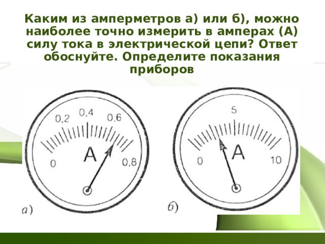Каким из амперметров а) или б), можно наиболее точно измерить в амперах (А) силу тока в электрической цепи? Ответ обоснуйте. Определите показания приборов 