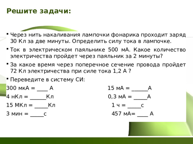 Решите задачи: Через нить накаливания лампочки фонарика проходит заряд 30 Кл за две минуты. Определить силу тока в лампочке. Ток в электрическом паяльнике 500 мА. Какое количество электричества пройдет через паяльник за 2 минуты? За какое время через поперечное сечение провода пройдет 72 Кл электричества при силе тока 1,2 А ? Переведите в систему СИ: 300 мкА = ____ А 15 мА = ______А 4 нКл = ______Кл 0,3 мА = _____А 15 МКл = _____Кл 1 ч = _____с 3 мин = _____с 457 мА= ____ А 