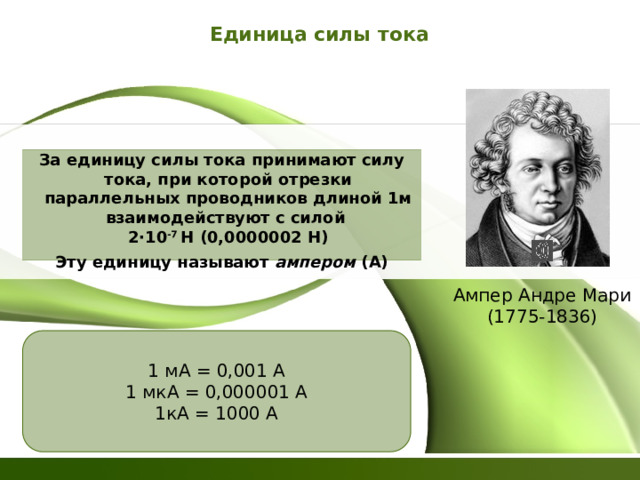 Единица силы тока За единицу силы тока принимают силу тока, при которой отрезки параллельных проводников длиной 1м взаимодействуют с силой  2·10 -7 Н (0,0000002 Н) Эту единицу называют ампером (А) Ампер Андре Мари  (1775-1836) 1 мА = 0,001 А 1 мкА = 0,000001 А 1кА = 1000 А 