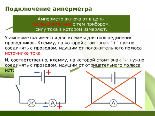 Подключение амперметра Амперметр включают в цепь  последовательно с тем прибором,  силу тока в котором измеряют. У амперметра имеется две клеммы для подсоединения проводников. Клемму, на которой стоит знак “+” нужно соединять с проводом, идущим от положительного полюса  источника тока . И, соответственно, клемму, на которой стоит знак “-” нужно соединять с проводом, идущим от отрицательного полюса источника тока 