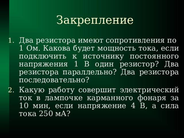 Закрепление Два резистора имеют сопротивления по  1 Ом. Какова будет мощность тока, если подключить к источнику постоянного напряжения 1 В один резистор? Два резистора параллельно? Два резистора последовательно? Какую работу совершит электрический ток в лампочке карманного фонаря за 10 мин, если напряжение 4 В, а сила тока 250 мА? 