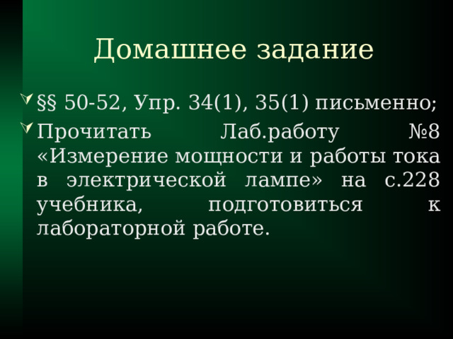 Домашнее задание §§ 50-52, Упр. 34(1), 35(1) письменно; Прочитать Лаб.работу №8 «Измерение мощности и работы тока в электрической лампе» на с.228 учебника, подготовиться к лабораторной работе. 