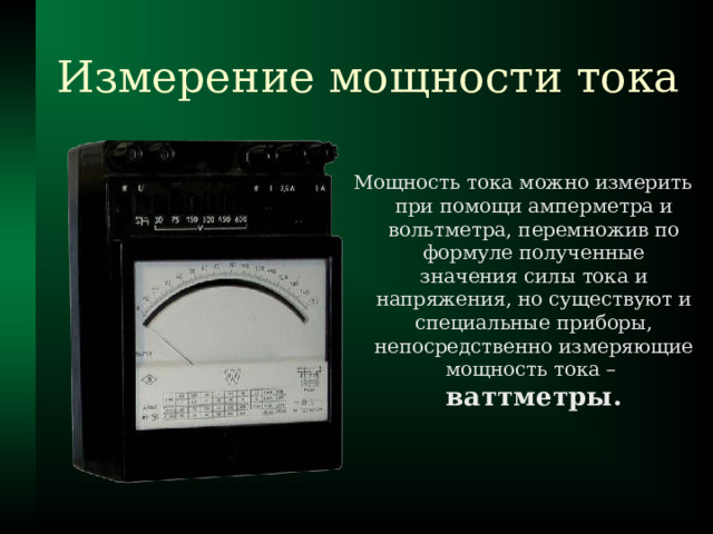 Измерение мощности тока Мощность тока можно измерить при помощи амперметра и вольтметра, перемножив по формуле полученные значения силы тока и напряжения, но существуют и специальные приборы, непосредственно измеряющие мощность тока –  ваттметры.  
