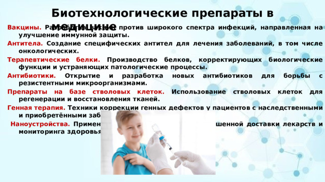 Биотехнологические препараты в медицине Вакцины. Разработка вакцин против широкого спектра инфекций, направленная на улучшение иммунной защиты.  Антитела. Создание специфических антител для лечения заболеваний, в том числе онкологических.  Терапевтические белки. Производство белков, корректирующих биологические функции и устраняющих патологические процессы.  Антибиотики. Открытие и разработка новых антибиотиков для борьбы с резистентными микроорганизмами.  Препараты на базе стволовых клеток. Использование стволовых клеток для регенерации и восстановления тканей.  Генная терапия. Техники коррекции генных дефектов у пациентов с наследственными и приобретёнными заболеваниями.   Наноустройства. Применение нанотехнологий для улучшенной доставки лекарств и мониторинга здоровья  